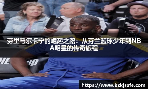 kaiyun开云kaiyun开云劳里马尔卡宁的崛起之路：从芬兰篮球少年到NBA明星的传奇旅程